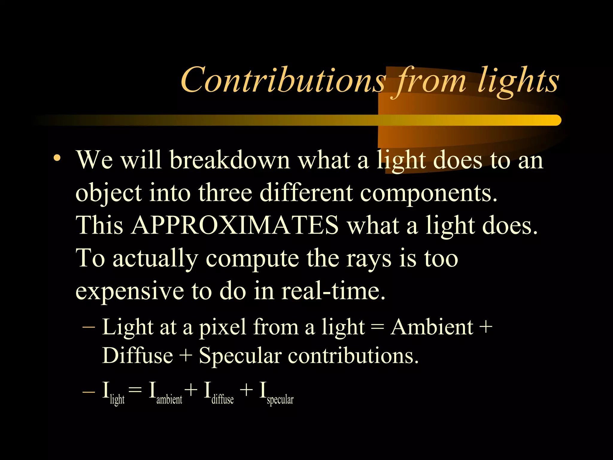 Contributions from lights
• We will breakdown what a light does to an
object into three different components.
This APPROXIMATES what a light does.
To actually compute the rays is too
expensive to do in real-time.
– Light at a pixel from a light = Ambient +
Diffuse + Specular contributions.
– Ilight= Iambient + Idiffuse + Ispecular
 