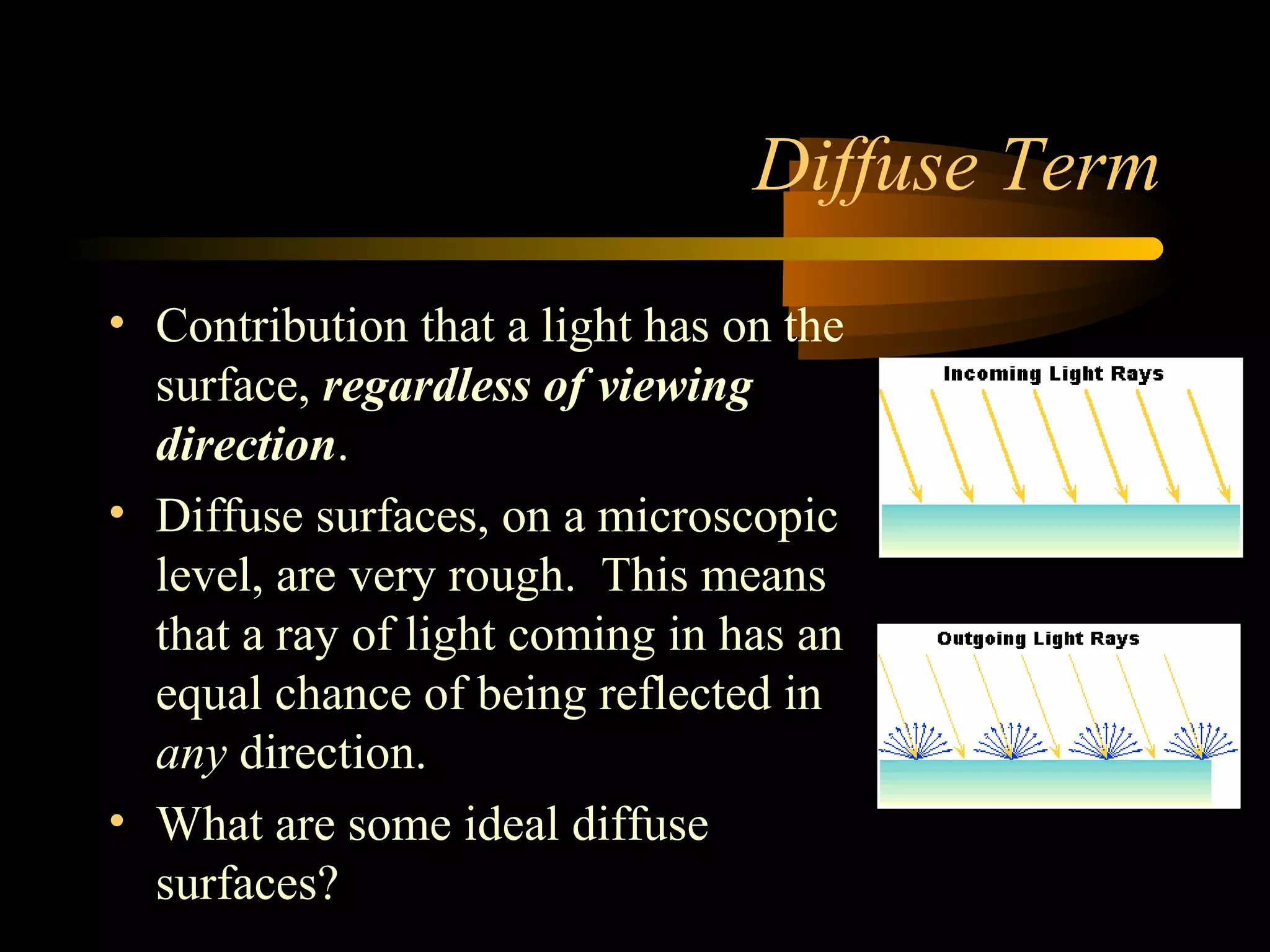 Diffuse Term
• Contribution that a light has on the
surface, regardless of viewing
direction.
• Diffuse surfaces, on a microscopic
level, are very rough. This means
that a ray of light coming in has an
equal chance of being reflected in
any direction.
• What are some ideal diffuse
surfaces?
 