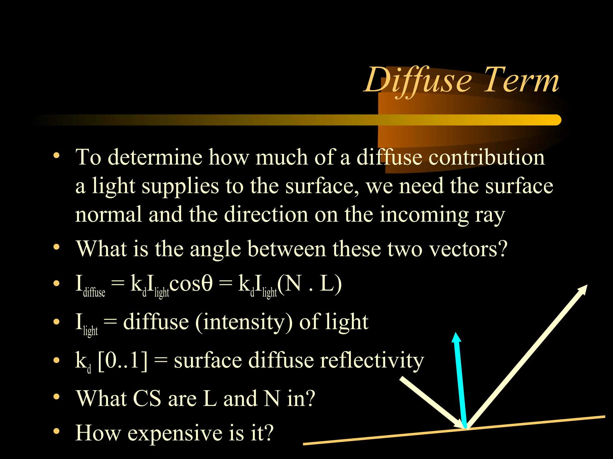 Diffuse Term
• To determine how much of a diffuse contribution
a light supplies to the surface, we need the surface
normal and the direction on the incoming ray
• What is the angle between these two vectors?
• Idiffuse = kdIlightcosθ = kdIlight(N . L)
• Ilight = diffuse (intensity) of light
• kd [0..1] = surface diffuse reflectivity
• What CS are L and N in?
• How expensive is it?
 
