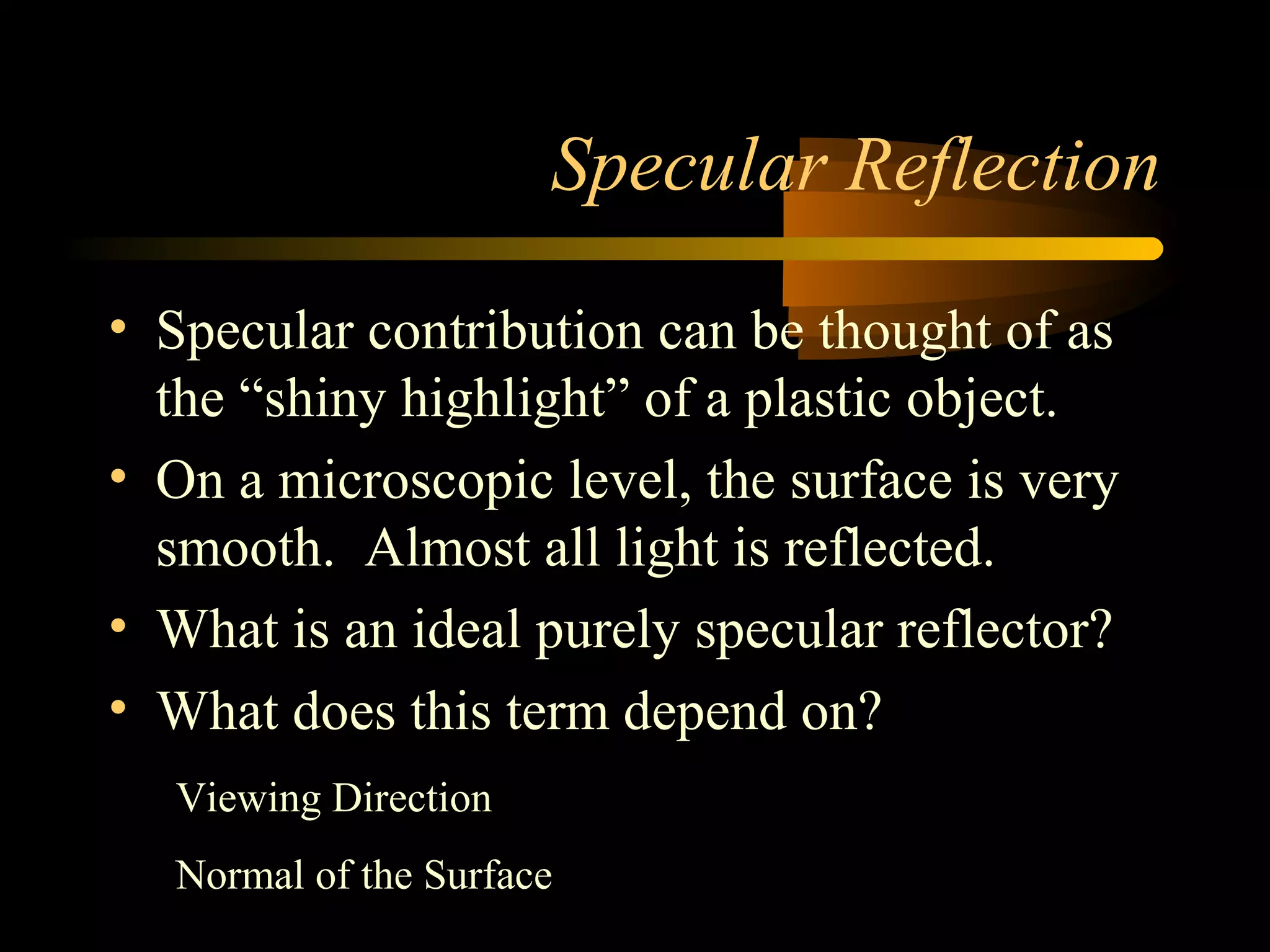 Specular Reflection
• Specular contribution can be thought of as
the “shiny highlight” of a plastic object.
• On a microscopic level, the surface is very
smooth. Almost all light is reflected.
• What is an ideal purely specular reflector?
• What does this term depend on?
Viewing Direction
Normal of the Surface
 