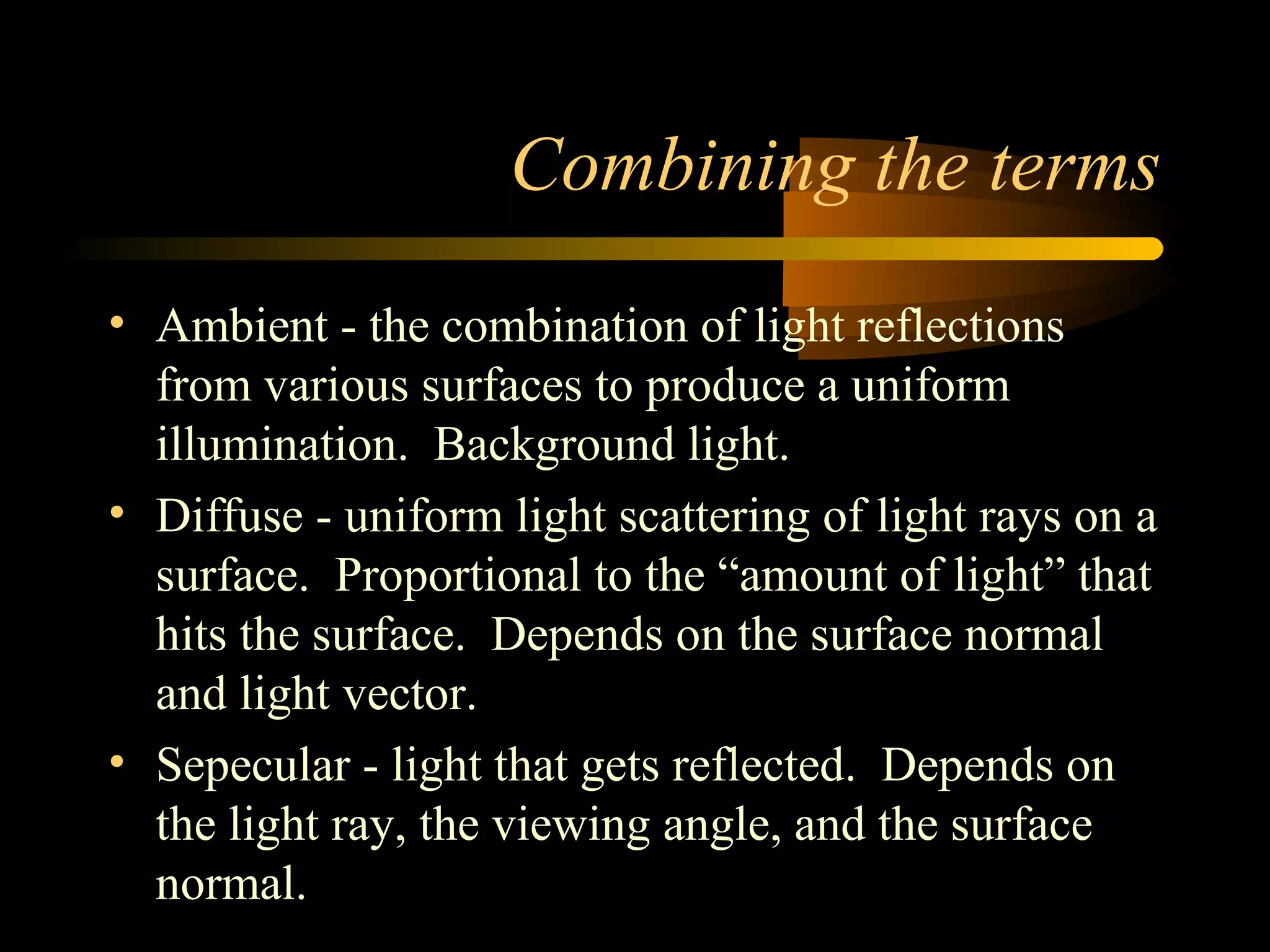 Combining the terms
• Ambient - the combination of light reflections
from various surfaces to produce a uniform
illumination. Background light.
• Diffuse - uniform light scattering of light rays on a
surface. Proportional to the “amount of light” that
hits the surface. Depends on the surface normal
and light vector.
• Sepecular - light that gets reflected. Depends on
the light ray, the viewing angle, and the surface
normal.
 