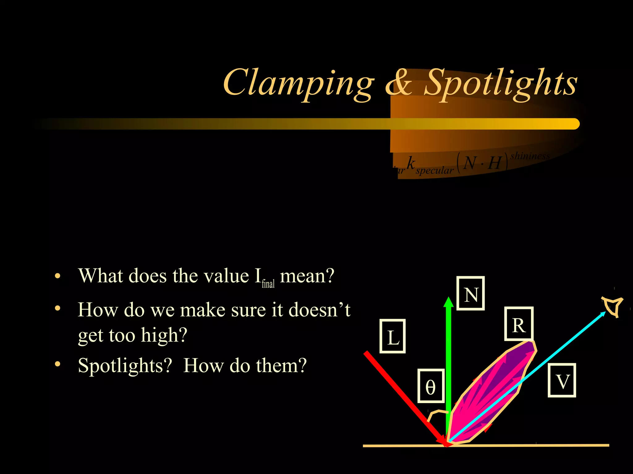 Clamping & Spotlights
• What does the value Ifinal mean?
• How do we make sure it doesn’t
get too high?
• Spotlights? How do them?
( ) ( )
( ) ( )∑
−
=
⋅+⋅+=
⋅+⋅+=
1
0
lights
l
shininess
specularldiffuselambientlfinal
shininess
specularspeculardiffusediffuseambientambientfinal
HNkILNkIkII
HNkILNkIkII
speculardiffuseambient
N
L
R
Vθ
 
