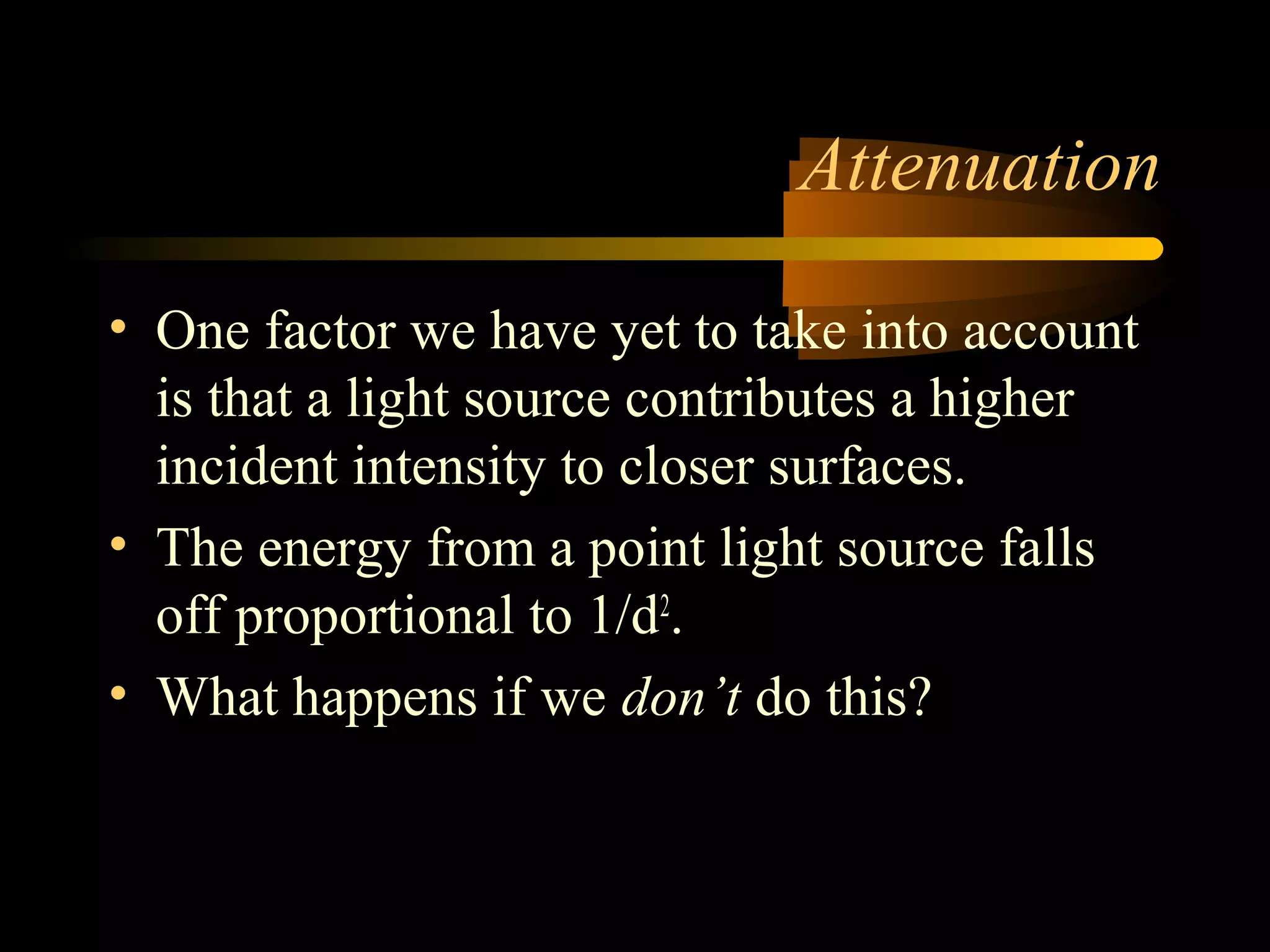Attenuation
• One factor we have yet to take into account
is that a light source contributes a higher
incident intensity to closer surfaces.
• The energy from a point light source falls
off proportional to 1/d2
.
• What happens if we don’t do this?
 