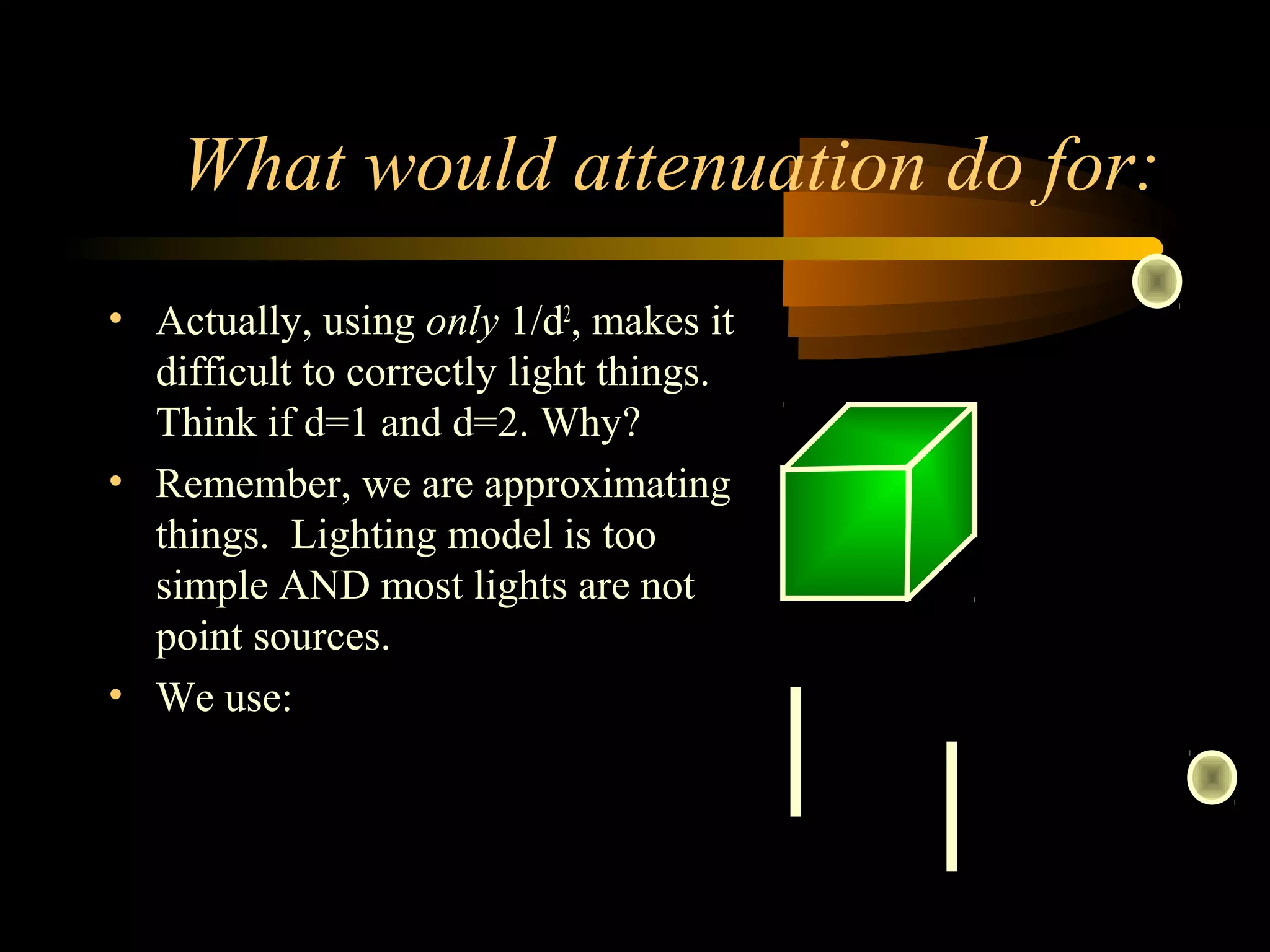 What would attenuation do for:
• Actually, using only 1/d2
, makes it
difficult to correctly light things.
Think if d=1 and d=2. Why?
• Remember, we are approximating
things. Lighting model is too
simple AND most lights are not
point sources.
• We use:
( ) 2
210
1
dadaa
df
++
=
 