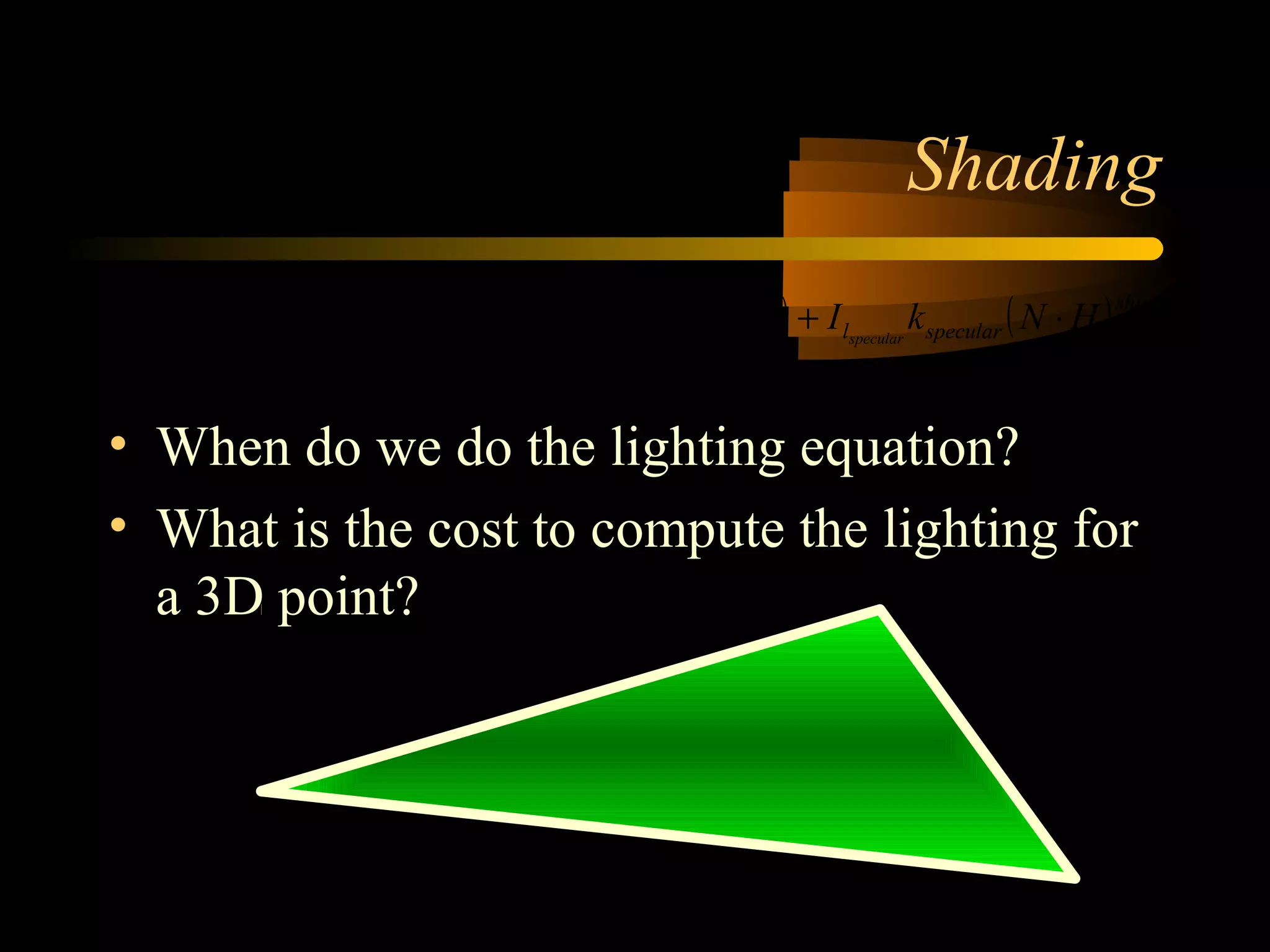 Shading
• When do we do the lighting equation?
• What is the cost to compute the lighting for
a 3D point?
( ) ( ) ( )[ ]∑
−
=
⋅+⋅+=
1
0
lights
l
shininess
specularldiffusellambientlfinal HNkILNkIdfkII speculardiffuseambient
 
