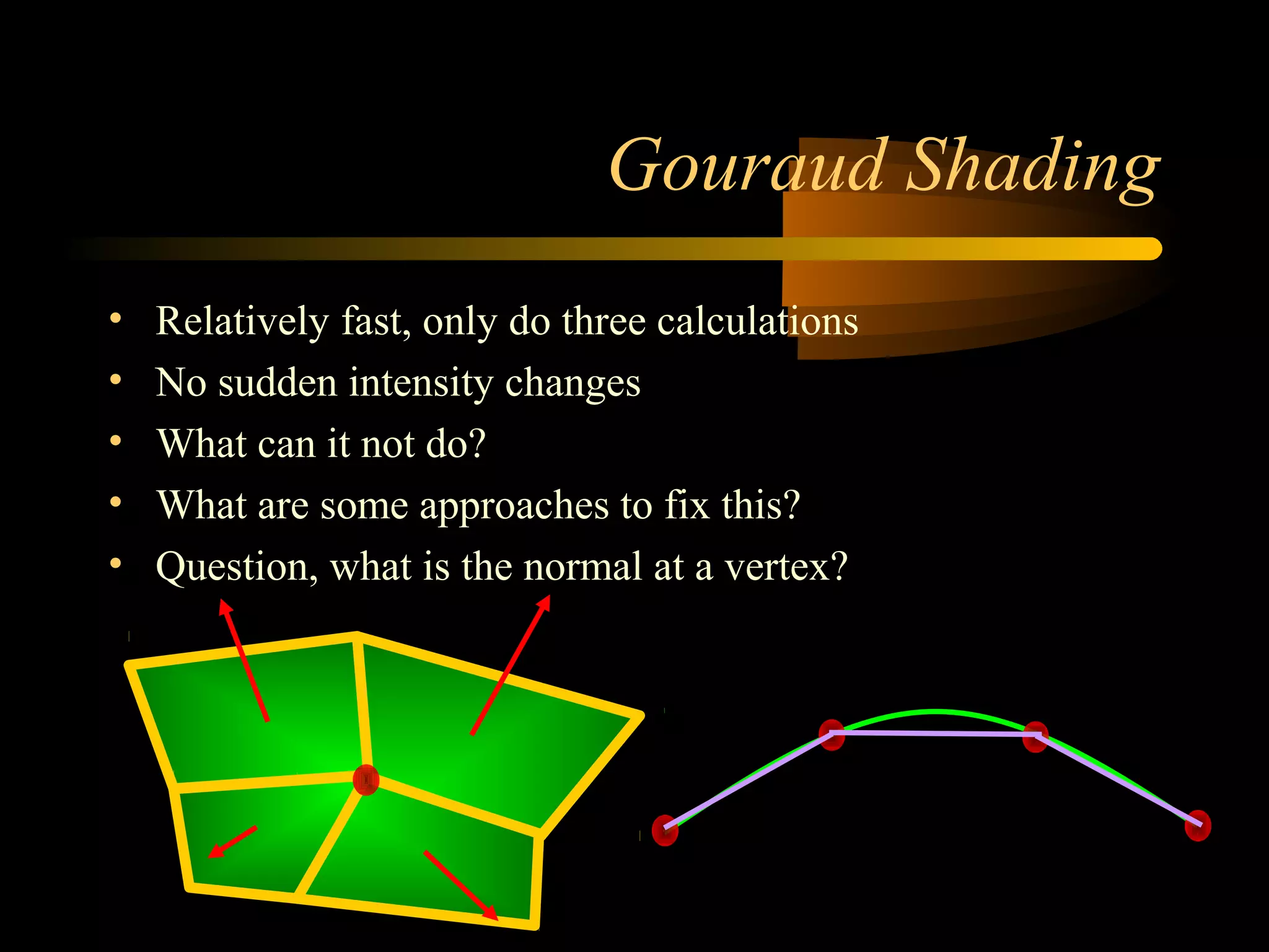 Gouraud Shading
• Relatively fast, only do three calculations
• No sudden intensity changes
• What can it not do?
• What are some approaches to fix this?
• Question, what is the normal at a vertex?
 