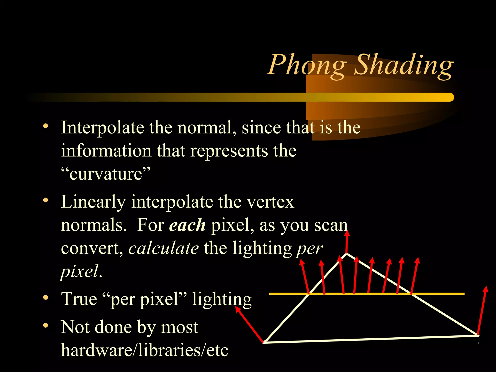 Phong Shading
• Interpolate the normal, since that is the
information that represents the
“curvature”
• Linearly interpolate the vertex
normals. For each pixel, as you scan
convert, calculate the lighting per
pixel.
• True “per pixel” lighting
• Not done by most
hardware/libraries/etc
 