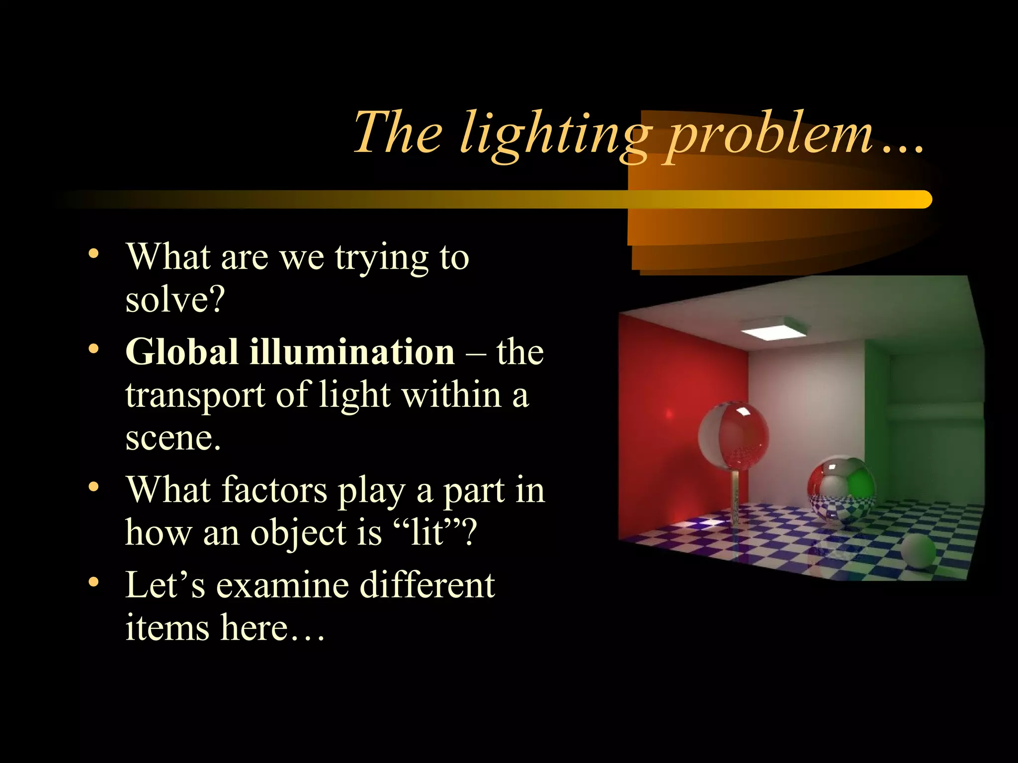 The lighting problem…
• What are we trying to
solve?
• Global illumination – the
transport of light within a
scene.
• What factors play a part in
how an object is “lit”?
• Let’s examine different
items here…
 