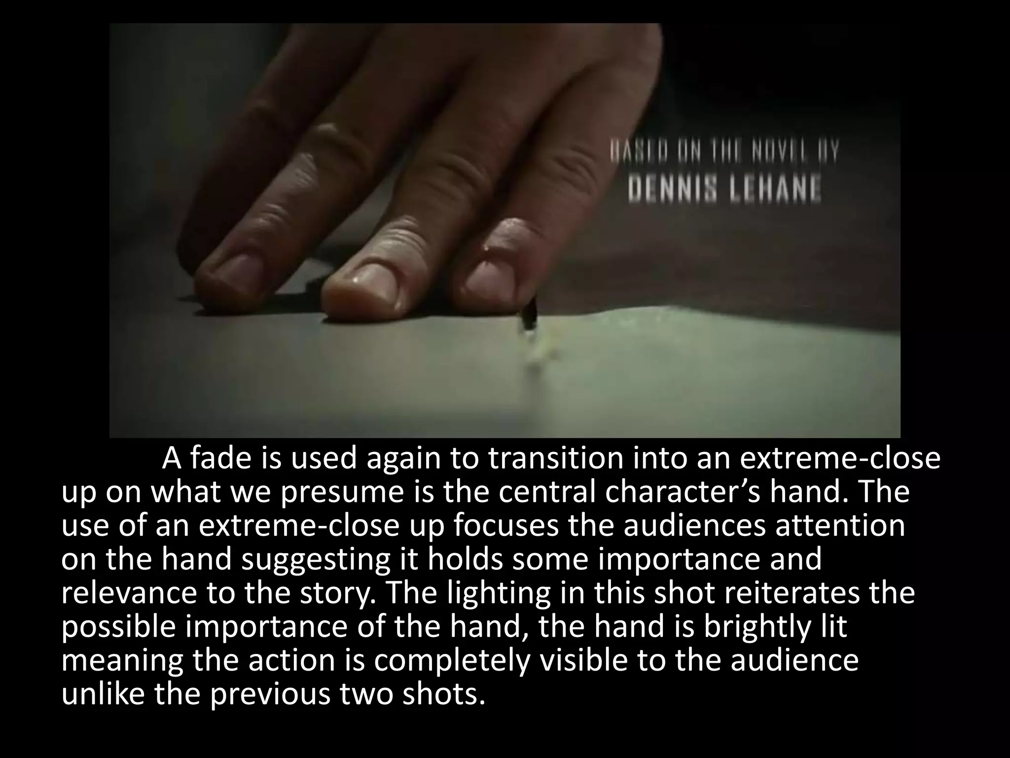 A fade is used again to transition into an extreme-close
up on what we presume is the central character’s hand. The
use of an extreme-close up focuses the audiences attention
on the hand suggesting it holds some importance and
relevance to the story. The lighting in this shot reiterates the
possible importance of the hand, the hand is brightly lit
meaning the action is completely visible to the audience
unlike the previous two shots.
 
