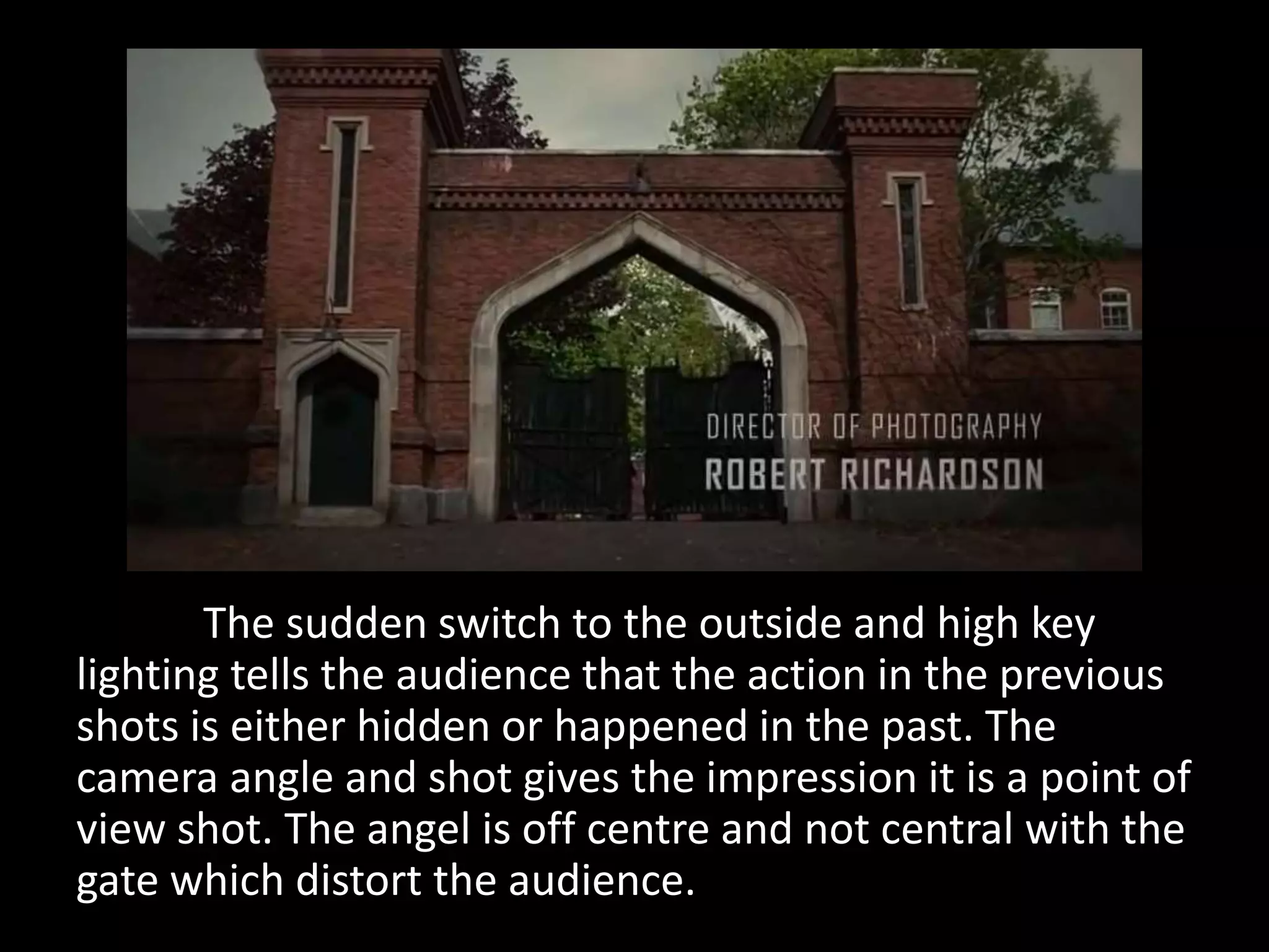 The sudden switch to the outside and high key
lighting tells the audience that the action in the previous
shots is either hidden or happened in the past. The
camera angle and shot gives the impression it is a point of
view shot. The angel is off centre and not central with the
gate which distort the audience.
 