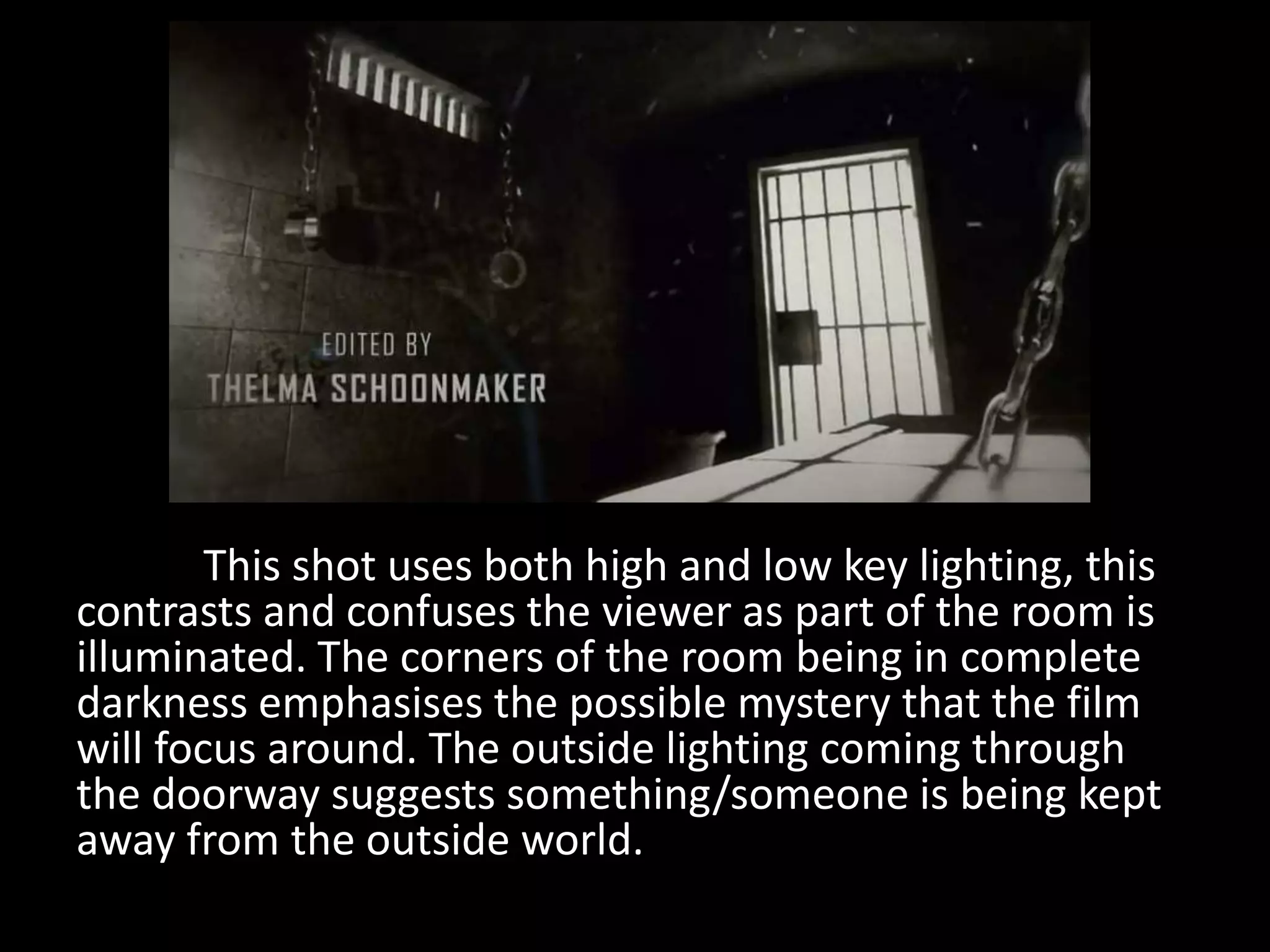 This shot uses both high and low key lighting, this
contrasts and confuses the viewer as part of the room is
illuminated. The corners of the room being in complete
darkness emphasises the possible mystery that the film
will focus around. The outside lighting coming through
the doorway suggests something/someone is being kept
away from the outside world.
 