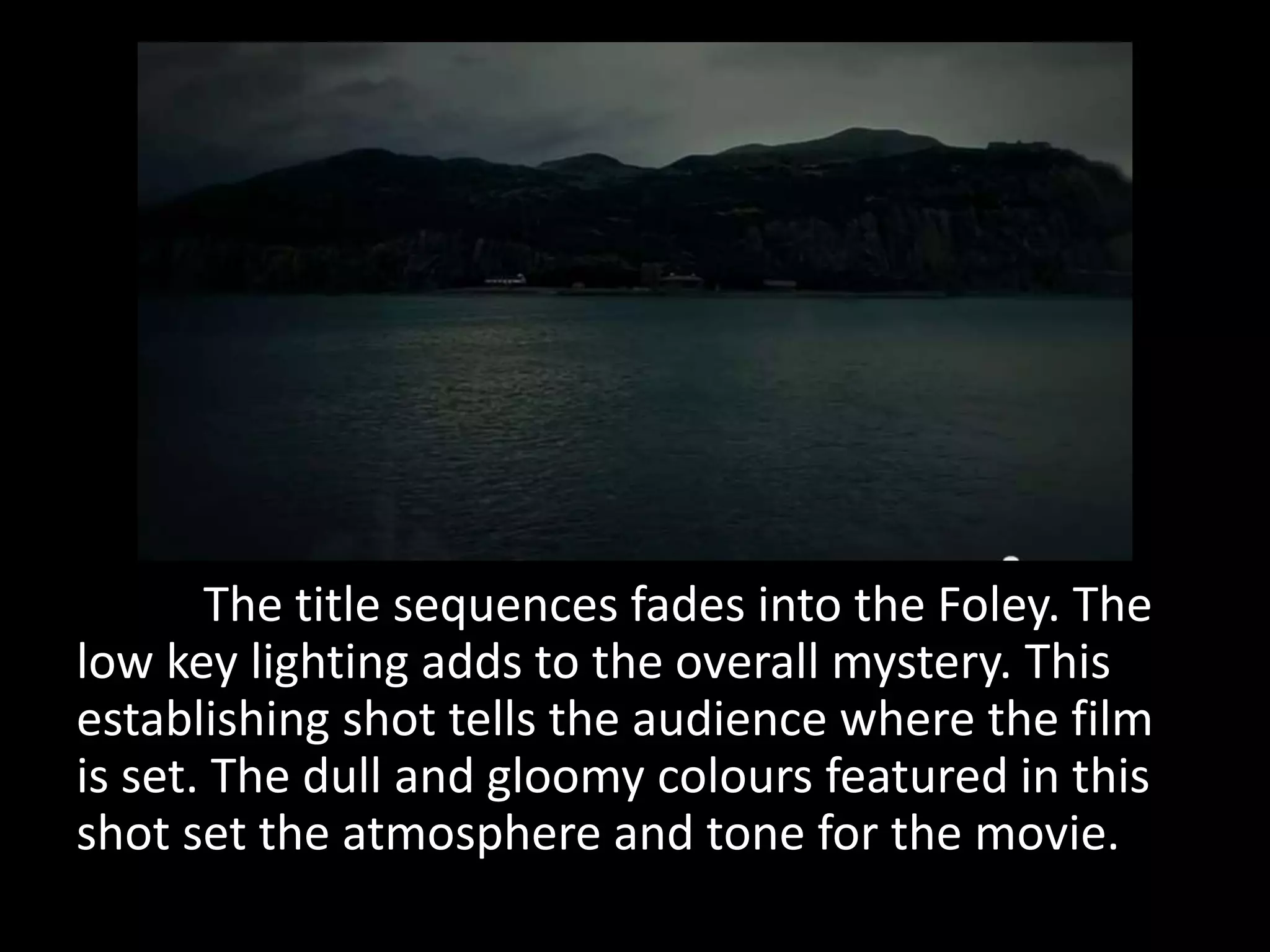 The title sequences fades into the Foley. The
low key lighting adds to the overall mystery. This
establishing shot tells the audience where the film
is set. The dull and gloomy colours featured in this
shot set the atmosphere and tone for the movie.
 