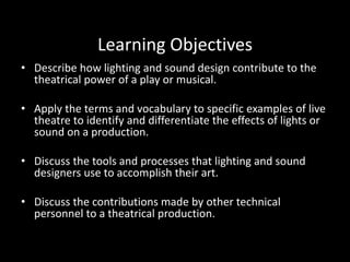 Learning Objectives
• Describe how lighting and sound design contribute to the
theatrical power of a play or musical.
• Apply the terms and vocabulary to specific examples of live
theatre to identify and differentiate the effects of lights or
sound on a production.
• Discuss the tools and processes that lighting and sound
designers use to accomplish their art.
• Discuss the contributions made by other technical
personnel to a theatrical production.
 
