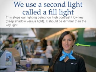 We use a second light
called a fill light
This stops our lighting being too high contrast / low key
(deep shadow versus light). It should be dimmer than the
key light
 