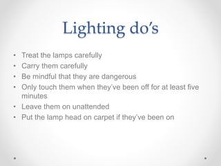 Lighting do’s
• Treat the lamps carefully
• Carry them carefully
• Be mindful that they are dangerous
• Only touch them when they’ve been off for at least five
minutes
• Leave them on unattended
• Put the lamp head on carpet if they’ve been on
 
