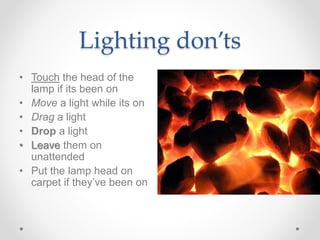 Lighting don’ts
• Touch the head of the
lamp if its been on
• Move a light while its on
• Drag a light
• Drop a light
• Leave them on
unattended
• Put the lamp head on
carpet if they’ve been on
 