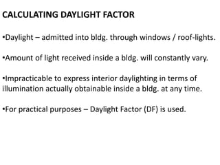 CALCULATING DAYLIGHT FACTOR
•Daylight – admitted into bldg. through windows / roof-lights.
•Amount of light received inside a bldg. will constantly vary.
•Impracticable to express interior daylighting in terms of
illumination actually obtainable inside a bldg. at any time.
•For practical purposes – Daylight Factor (DF) is used.
 