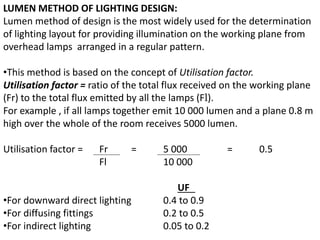 LUMEN METHOD OF LIGHTING DESIGN:
Lumen method of design is the most widely used for the determination
of lighting layout for providing illumination on the working plane from
overhead lamps arranged in a regular pattern.
•This method is based on the concept of Utilisation factor.
Utilisation factor = ratio of the total flux received on the working plane
(Fr) to the total flux emitted by all the lamps (Fl).
For example , if all lamps together emit 10 000 lumen and a plane 0.8 m
high over the whole of the room receives 5000 lumen.
Utilisation factor = Fr = 5 000 = 0.5
Fl 10 000
UF
•For downward direct lighting 0.4 to 0.9
•For diffusing fittings 0.2 to 0.5
•For indirect lighting 0.05 to 0.2
 