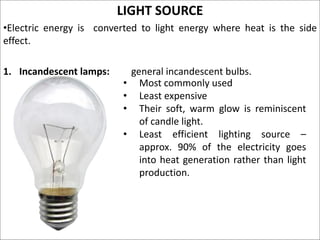 LIGHT SOURCE
•Electric energy is converted to light energy where heat is the side
effect.
1. Incandescent lamps: general incandescent bulbs.
• Most commonly used
• Least expensive
• Their soft, warm glow is reminiscent
of candle light.
• Least efficient lighting source –
approx. 90% of the electricity goes
into heat generation rather than light
production.
 