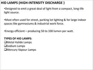 HID LAMPS (HIGH-INTENSITY DISCHARGE )
•Designed to emit a great deal of light from a compact, long-life
light source.
•Most often used for street, parking lot lighting & for large indoor
spaces like gymnasiums & industrial work force.
•Energy efficient – producing 50 to 100 lumen per watt.
TYPES OF HID LAMPS:
Metal Halide Lamps
Sodium Lamps
Mercury Vapour Lamps
 