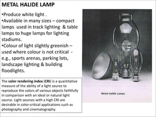 METAL HALIDE LAMP
•Produce white light .
•Available in many sizes – compact
lamps used in track lighting & table
lamps to huge lamps for lighting
stadiums.
•Colour of light slightly greenish –
used where colour is not critical -
e.g., sports arenas, parking lots,
landscape lighting & building
floodlights.
The color rendering index (CRI) is a quantitative
measure of the ability of a light source to
reproduce the colors of various objects faithfully
in comparison with an ideal or natural light
source. Light sources with a high CRI are
desirable in color-critical applications such as
photography and cinematography.
 