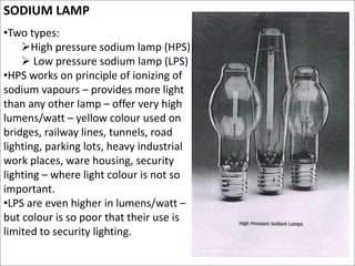 SODIUM LAMP
•Two types:
High pressure sodium lamp (HPS)
 Low pressure sodium lamp (LPS)
•HPS works on principle of ionizing of
sodium vapours – provides more light
than any other lamp – offer very high
lumens/watt – yellow colour used on
bridges, railway lines, tunnels, road
lighting, parking lots, heavy industrial
work places, ware housing, security
lighting – where light colour is not so
important.
•LPS are even higher in lumens/watt –
but colour is so poor that their use is
limited to security lighting.
 