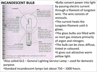 INCANDESCENT BULB •Bulbs convert power into light
by passing electric current
through a filament of tungsten
wire. The wire consists of
minicoils.
•The current heats the
tungsten filament until it
glows.
•The glass bulbs are filled with
an inert gas mixture primarily
of argon and nitrogen.
•The bulb can be clear, diffuse,
tinted or coloured.
•It gives out attractive warm
yellow light.
•Also called GLS – General Lighting Service Lamp – used for domestic
purpose.
•Standard incandescent lamps last about 750 – 1000 hours.
 