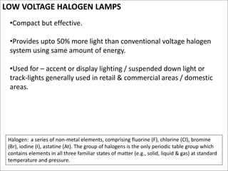 LOW VOLTAGE HALOGEN LAMPS
•Compact but effective.
•Provides upto 50% more light than conventional voltage halogen
system using same amount of energy.
•Used for – accent or display lighting / suspended down light or
track-lights generally used in retail & commercial areas / domestic
areas.
Halogen: a series of non-metal elements, comprising fluorine (F), chlorine (Cl), bromine
(Br), iodine (I), astatine (At). The group of halogens is the only periodic table group which
contains elements in all three familiar states of matter (e.g., solid, liquid & gas) at standard
temperature and pressure.
 