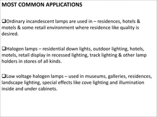 MOST COMMON APPLICATIONS
Ordinary incandescent lamps are used in – residences, hotels &
motels & some retail environment where residence like quality is
desired.
Halogen lamps – residential down lights, outdoor lighting, hotels,
motels, retail display in recessed lighting, track lighting & other lamp
holders in stores of all kinds.
Low voltage halogen lamps – used in museums, galleries, residences,
landscape lighting, special effects like cove lighting and illumination
inside and under cabinets.
 