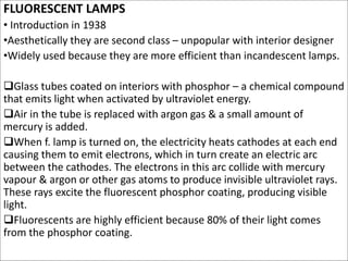FLUORESCENT LAMPS
• Introduction in 1938
•Aesthetically they are second class – unpopular with interior designer
•Widely used because they are more efficient than incandescent lamps.
Glass tubes coated on interiors with phosphor – a chemical compound
that emits light when activated by ultraviolet energy.
Air in the tube is replaced with argon gas & a small amount of
mercury is added.
When f. lamp is turned on, the electricity heats cathodes at each end
causing them to emit electrons, which in turn create an electric arc
between the cathodes. The electrons in this arc collide with mercury
vapour & argon or other gas atoms to produce invisible ultraviolet rays.
These rays excite the fluorescent phosphor coating, producing visible
light.
Fluorescents are highly efficient because 80% of their light comes
from the phosphor coating.
 