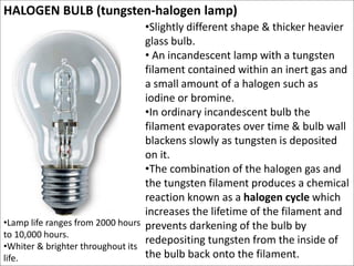 HALOGEN BULB (tungsten-halogen lamp)
•Slightly different shape & thicker heavier
glass bulb.
• An incandescent lamp with a...