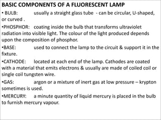 BASIC COMPONENTS OF A FLUORESCENT LAMP
• BULB: usually a straight glass tube - can be circular, U-shaped,
or curved .
•PHO...