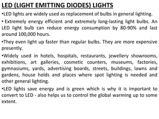 LED (LIGHT EMITTING DIODES) LIGHTS
•LED lights are widely used as replacement of bulbs in general lighting.
• Extremely energy efficient and extremely long-lasting light bulbs. An
LED light bulb can reduce energy consumption by 80-90% and last
around 100,000 hours.
•They even light up faster than regular bulbs. They are more expensive
presently.
•Widely used in hotels, hospitals, restaurants, jewellery showrooms,
exhibitions, art galleries, cosmetic counters, museums, factories,
gymnasiums, yards, advertising boards, streets, buildings, lawns and
gardens, house holds and places where spot lighting is needed and
other general lighting.
•LED lights save energy and is green which is why it is important to
convert to LED - also helps us to control the global warming up to some
extent.
 