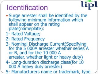 Identification
 Surge arrester shall be identified by the
 following minimum information which
 shall appear on the rating
 plate(nameplate):
1- Rated Voltage;
2- Rated Frequency
3- Nominal Discharge Current(Specifying
 for the 5 000A arrester whether series A
 or B, and for the 10 000 A
 arrester, whether light or heavy duty)
4- Long-duration discharge class(for 10
 000 A heavy duty arrester)
5- Manufacturers name or trademark, type
 
