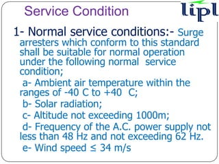 Service Condition
1- Normal service conditions:- Surge
 arresters which conform to this standard
 shall be suitable for normal operation
 under the following normal service
 condition;
  a- Ambient air temperature within the
 ranges of -40 C to +40 C;
  b- Solar radiation;
  c- Altitude not exceeding 1000m;
  d- Frequency of the A.C. power supply not
 less than 48 Hz and not exceeding 62 Hz.
  e- Wind speed ≤ 34 m/s
 