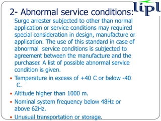 2- Abnormal service conditions:-
    Surge arrester subjected to other than normal
    application or service conditions may required
    special consideration in design, manufacture or
    application. The use of this standard in case of
    abnormal service conditions is subjected to
    agreement between the manufacture and the
    purchaser. A list of possible abnormal service
    condition is given.
   Temperature in excess of +40 C or below -40
     C.
   Altitude higher than 1000 m.
   Nominal system frequency below 48Hz or
    above 62Hz.
   Unusual transportation or storage.
 