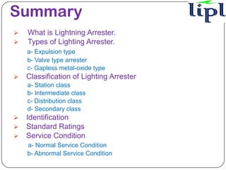 Summary
   What is Lightning Arrester.
   Types of Lighting Arrester.
    a- Expulsion type
    b- Valve type arrester
    c- Gapless metal-oxide type
   Classification of Lighting Arrester
    a- Station class
    b- Intermediate class
    c- Distribution class
    d- Secondary class
   Identification
   Standard Ratings
   Service Condition
    a- Normal Service Condition
    b- Abnormal Service Condition
 
