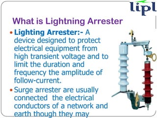What is Lightning Arrester
 Lighting Arrester:- A
  device designed to protect
  electrical equipment from
  high transient voltage and to
  limit the duration and
  frequency the amplitude of
  follow-current.
 Surge arrester are usually
  connected the electrical
  conductors of a network and
  earth though they may
 