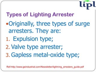 Types of Lighting Arrester
Originally, three types of surge
 arresters. They are:
1. Expulsion type;
2. Valve type arrester;
3. Gapless metal-oxide type;

Ref-http://www.geindustrial.com/Newsletter/lightning_arresters_guide.pdf
 