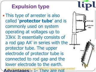 Expulsion type
 This type of arrester is also
 called ‘protector tube’ and is
 commonly used on system
 operating at voltages up to
 33kV. It essentially consists of
 a rod gap AA’ in series with the
 protector tube. The upper
 electrode of protector tube is
 connected to rod gap and the
 lower electrode to the earth.
 http://www.circuitmaniac.com/2009/03/21/expulsion-type-arrester/
 