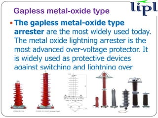 Gapless metal-oxide type
 The gapless metal-oxide type
 arrester are the most widely used today.
 The metal oxide lightning arrester is the
 most advanced over-voltage protector. It
 is widely used as protective devices
 against switching and lightning over
 voltages in power electrical systems such
 as power transformers
 ,distributors, generators, compensation
 capacitors.
 