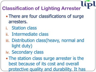 Classification of Lighting Arrester
  There are four classifications of surge
    arresters.
 i. Station class
 ii. Intermediate class
 iii. Distribution class(heavy, normal and
      light duty)
 iv. Secondary class
  The station class surge arrester is the
    best because of its cost and overall
    protective quality and durability. It has
 