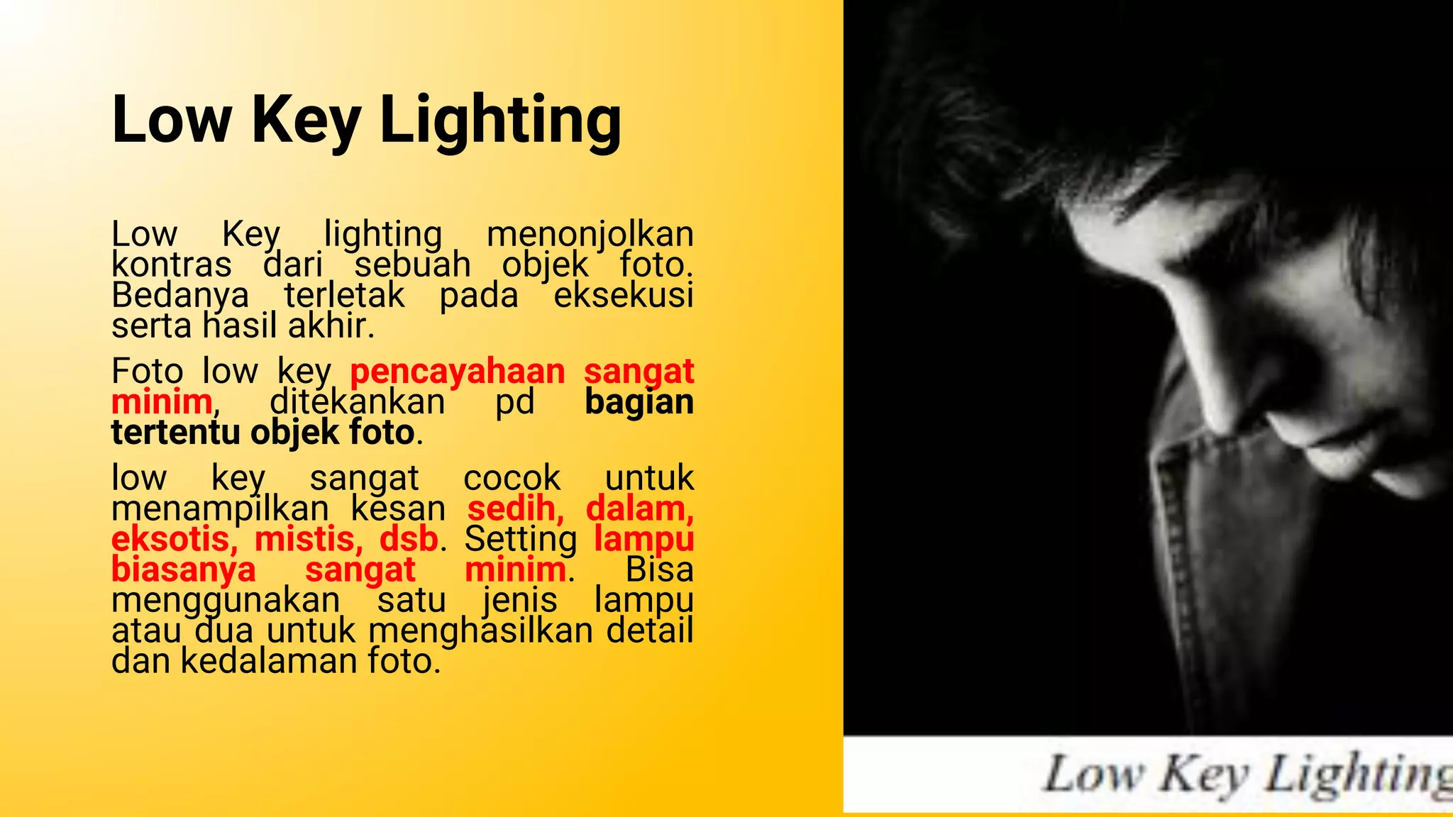 Low Key Lighting
Low Key lighting menonjolkan
kontras dari sebuah objek foto.
Bedanya terletak pada eksekusi
serta hasil akhir.
Foto low key pencayahaan sangat
minim, ditekankan pd bagian
tertentu objek foto.
low key sangat cocok untuk
menampilkan kesan sedih, dalam,
eksotis, mistis, dsb. Setting lampu
biasanya sangat minim. Bisa
menggunakan satu jenis lampu
atau dua untuk menghasilkan detail
dan kedalaman foto.
 