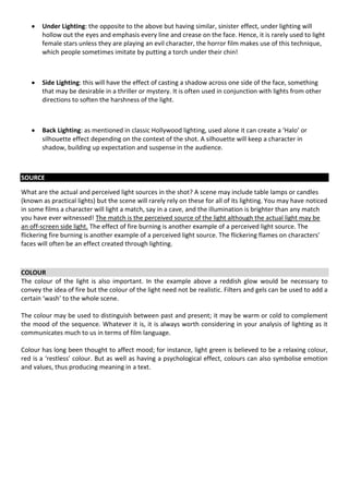 Under Lighting: the opposite to the above but having similar, sinister effect, under lighting will
       hollow out the eyes and emphasis every line and crease on the face. Hence, it is rarely used to light
       female stars unless they are playing an evil character, the horror film makes use of this technique,
       which people sometimes imitate by putting a torch under their chin!



       Side Lighting: this will have the effect of casting a shadow across one side of the face, something
       that may be desirable in a thriller or mystery. It is often used in conjunction with lights from other
       directions to soften the harshness of the light.



       Back Lighting: as mentioned in classic Hollywood lighting, used alone it can create a ‘Halo’ or
       silhouette effect depending on the context of the shot. A silhouette will keep a character in
       shadow, building up expectation and suspense in the audience.



SOURCE

What are the actual and perceived light sources in the shot? A scene may include table lamps or candles
(known as practical lights) but the scene will rarely rely on these for all of its lighting. You may have noticed
in some films a character will light a match, say in a cave, and the illumination is brighter than any match
you have ever witnessed! The match is the perceived source of the light although the actual light may be
an off-screen side light. The effect of fire burning is another example of a perceived light source. The
flickering fire burning is another example of a perceived light source. The flickering flames on characters’
faces will often be an effect created through lighting.



COLOUR
The colour of the light is also important. In the example above a reddish glow would be necessary to
convey the idea of fire but the colour of the light need not be realistic. Filters and gels can be used to add a
certain ‘wash’ to the whole scene.

The colour may be used to distinguish between past and present; it may be warm or cold to complement
the mood of the sequence. Whatever it is, it is always worth considering in your analysis of lighting as it
communicates much to us in terms of film language.

Colour has long been thought to affect mood; for instance, light green is believed to be a relaxing colour,
red is a ‘restless’ colour. But as well as having a psychological effect, colours can also symbolise emotion
and values, thus producing meaning in a text.
 