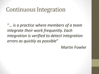 Continuous Integration

“… is a practice where members of a team
integrate their work frequently. Each
integration is verified to detect integration
errors as quickly as possible”
                                Martin Fowler
 