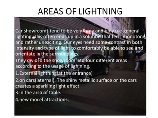 AREAS OF LIGHTNING
• Car showrooms tend to be very large and only use general
lighting. This often ends up in a solution that feels monotone
and rather unexciting. Our eyes need some contrast in both
intensity and type of light to comfortably be able to see and
orientate in the surroundings.
• They divided the showroom into four different areas
according to the usage of lightning.
• 1.External lightning(at the entrance)
• 2.on cars(internal). The shiny metallic surface on the cars
creates a sparkling light effect
• 3.in the area of table.
• 4.new model attractions.
 
