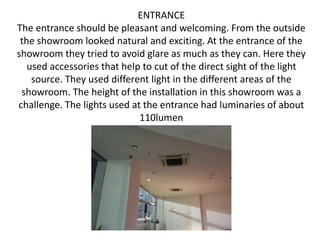 • .
ENTRANCE
The entrance should be pleasant and welcoming. From the outside
the showroom looked natural and exciting. At the entrance of the
showroom they tried to avoid glare as much as they can. Here they
used accessories that help to cut of the direct sight of the light
source. They used different light in the different areas of the
showroom. The height of the installation in this showroom was a
challenge. The lights used at the entrance had luminaries of about
110lumen
 