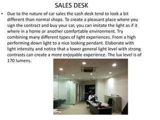 SALES DESK
• Due to the nature of car sales the cash desk tend to look a bit
different than normal shops. To create a pleasant place where you
sign the contract and buy your car, you can imitate the light as if it
where in a home or another comfortable environment. Try
combining many different types of light experiences. From a high
performing down light to a nice looking pendant. Elaborate with
light intensity and notice that a lower general light level with strong
contrasts can create a more enjoyable experience. The lux level is of
170 lumens.
 