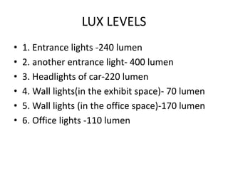 LUX LEVELS
• 1. Entrance lights -240 lumen
• 2. another entrance light- 400 lumen
• 3. Headlights of car-220 lumen
• 4. Wall lights(in the exhibit space)- 70 lumen
• 5. Wall lights (in the office space)-170 lumen
• 6. Office lights -110 lumen
 