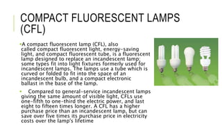COMPACT FLUORESCENT LAMPS
(CFL)
A compact fluorescent lamp (CFL), also
called compact fluorescent light, energy-saving
light, and compact fluorescent tube, is a fluorescent
lamp designed to replace an incandescent lamp;
some types fit into light fixtures formerly used for
incandescent lamps. The lamps use a tube which is
curved or folded to fit into the space of an
incandescent bulb, and a compact electronic
ballast in the base of the lamp.
 Compared to general-service incandescent lamps
giving the same amount of visible light, CFLs use
one-fifth to one-third the electric power, and last
eight to fifteen times longer. A CFL has a higher
purchase price than an incandescent lamp, but can
save over five times its purchase price in electricity
costs over the lamp's lifetime
 
